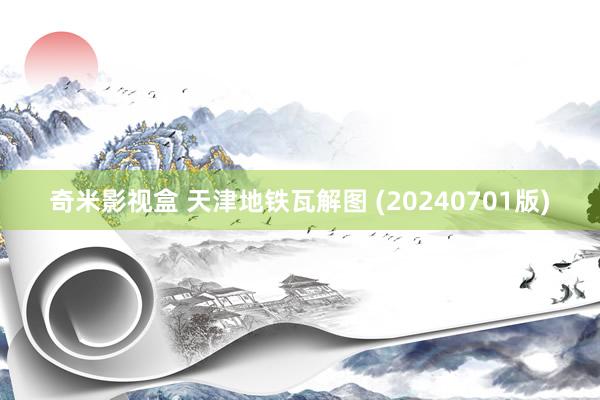 奇米影视盒 天津地铁瓦解图 (20240701版)