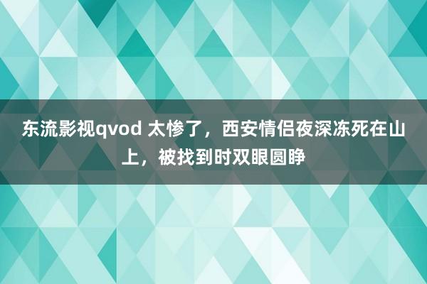 东流影视qvod 太惨了，西安情侣夜深冻死在山上，被找到时双眼圆睁