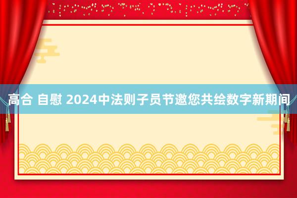 高合 自慰 2024中法则子员节邀您共绘数字新期间