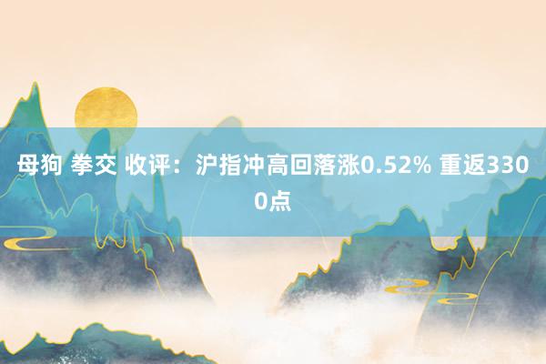 母狗 拳交 收评：沪指冲高回落涨0.52% 重返3300点