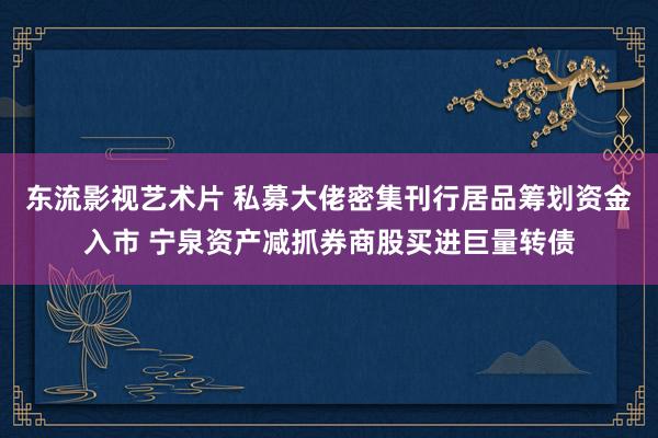 东流影视艺术片 私募大佬密集刊行居品筹划资金入市 宁泉资产减抓券商股买进巨量转债