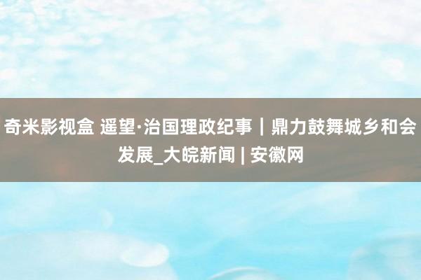 奇米影视盒 遥望·治国理政纪事｜鼎力鼓舞城乡和会发展_大皖新闻 | 安徽网