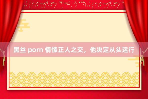 黑丝 porn 情愫正人之交，他决定从头运行