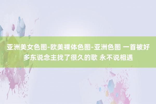 亚洲美女色图-欧美裸体色图-亚洲色图 一首被好多东说念主找了很久的歌 永不说相遇