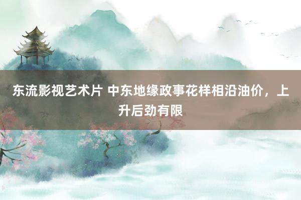 东流影视艺术片 中东地缘政事花样相沿油价，上升后劲有限