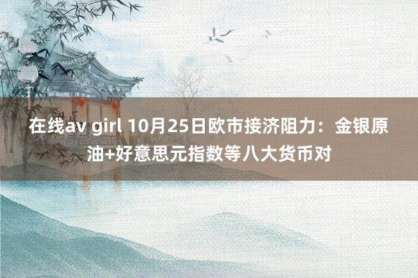 在线av girl 10月25日欧市接济阻力：金银原油+好意思元指数等八大货币对