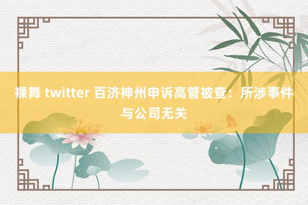 裸舞 twitter 百济神州申诉高管被查：所涉事件与公司无关