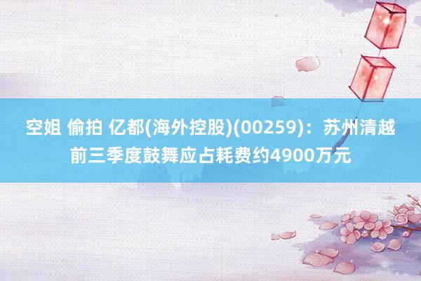 空姐 偷拍 亿都(海外控股)(00259)：苏州清越前三季度鼓舞应占耗费约4900万元