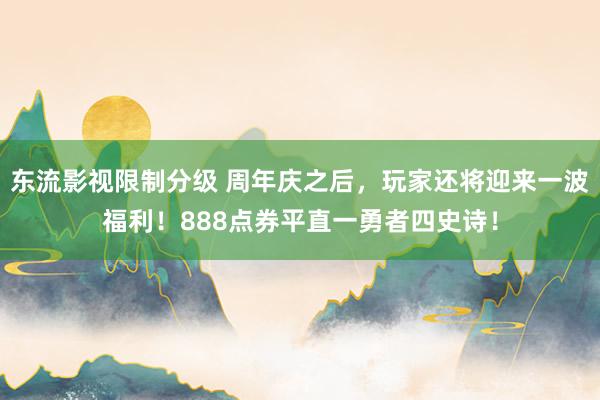 东流影视限制分级 周年庆之后，玩家还将迎来一波福利！888点券平直一勇者四史诗！