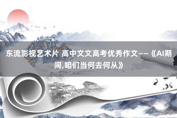 东流影视艺术片 高中文文高考优秀作文——《AI期间，咱们当何去何从》