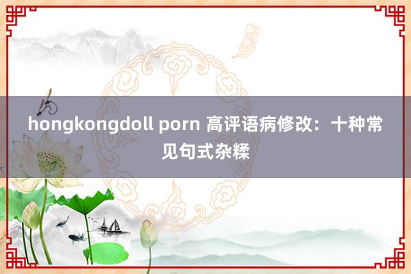 hongkongdoll porn 高评语病修改：十种常见句式杂糅