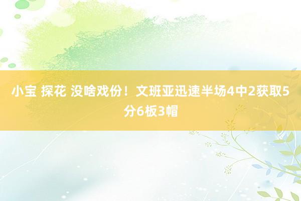 小宝 探花 没啥戏份！文班亚迅速半场4中2获取5分6板3帽