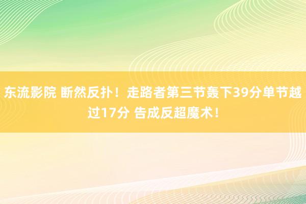 东流影院 断然反扑！走路者第三节轰下39分单节越过17分 告成反超魔术！