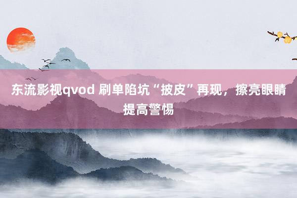 东流影视qvod 刷单陷坑“披皮”再现，擦亮眼睛提高警惕