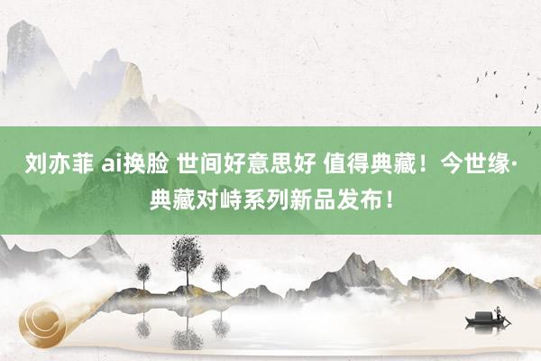 刘亦菲 ai换脸 世间好意思好 值得典藏！今世缘·典藏对峙系列新品发布！