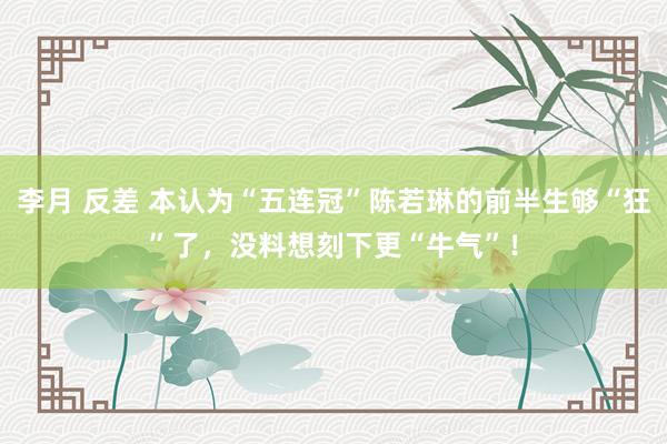 李月 反差 本认为“五连冠”陈若琳的前半生够“狂”了，没料想刻下更“牛气”！