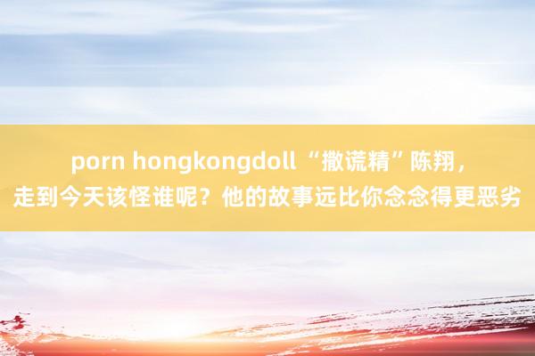 porn hongkongdoll “撒谎精”陈翔，走到今天该怪谁呢？他的故事远比你念念得更恶劣