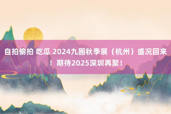 自拍偷拍 吃瓜 2024九囿秋季展（杭州）盛况回来！期待2025深圳再聚！