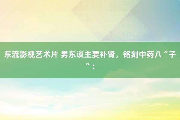 东流影视艺术片 男东谈主要补肾，铭刻中药八“子”：