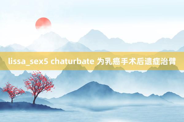 lissa_sex5 chaturbate 为乳癌手术后遗症治臂