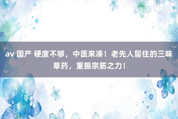 av 国产 硬度不够，中医来凑！老先人留住的三味草药，重振宗筋之力！