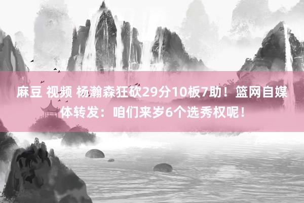 麻豆 视频 杨瀚森狂砍29分10板7助！篮网自媒体转发：咱们来岁6个选秀权呢！