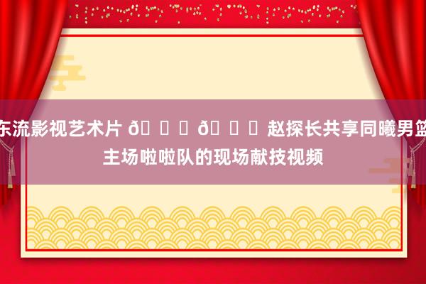 东流影视艺术片 😍😍赵探长共享同曦男篮主场啦啦队的现场献技视频