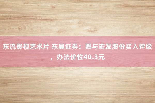 东流影视艺术片 东吴证券：赐与宏发股份买入评级，办法价位40.3元