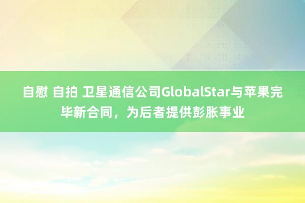 自慰 自拍 卫星通信公司GlobalStar与苹果完毕新合同，为后者提供彭胀事业