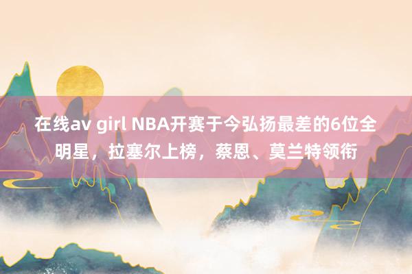 在线av girl NBA开赛于今弘扬最差的6位全明星，拉塞尔上榜，蔡恩、莫兰特领衔