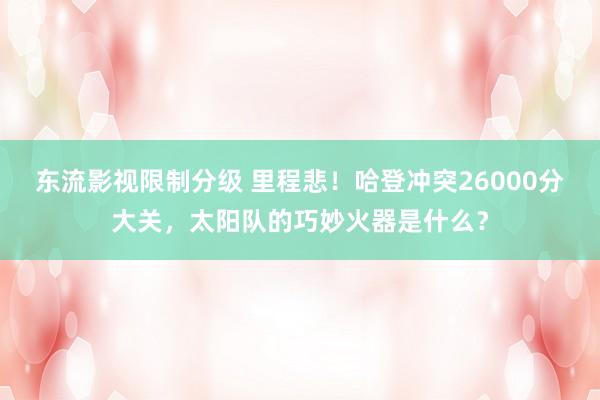 东流影视限制分级 里程悲！哈登冲突26000分大关，太阳队的巧妙火器是什么？