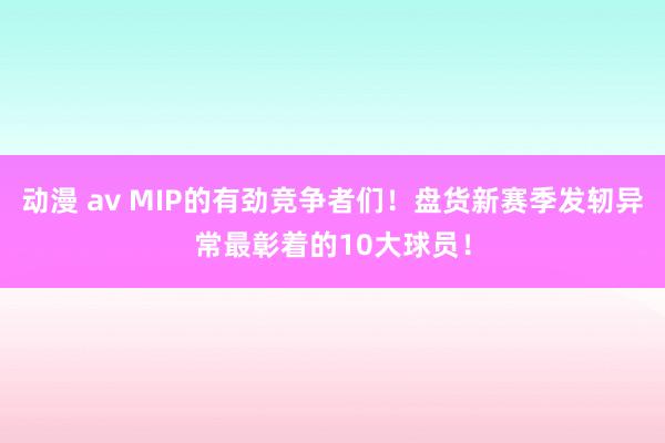 动漫 av MIP的有劲竞争者们！盘货新赛季发轫异常最彰着的10大球员！