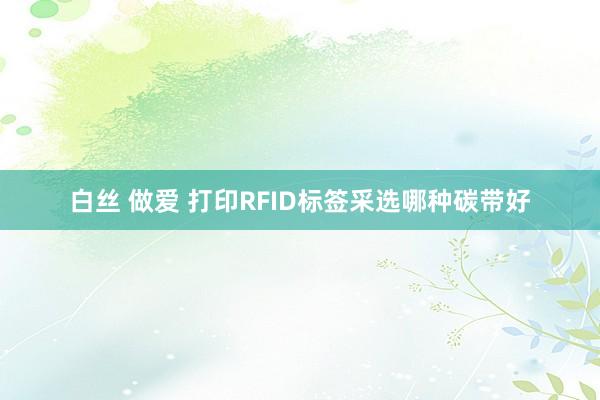 白丝 做爱 打印RFID标签采选哪种碳带好