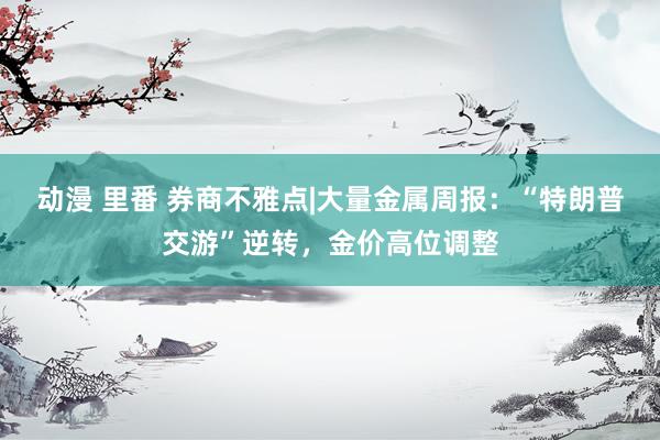 动漫 里番 券商不雅点|大量金属周报：“特朗普交游”逆转，金价高位调整