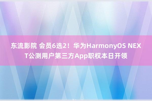 东流影院 会员6选2！华为HarmonyOS NEXT公测用户第三方App职权本日开领