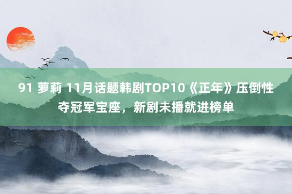 91 萝莉 11月话题韩剧TOP10《正年》压倒性夺冠军宝座，新剧未播就进榜单