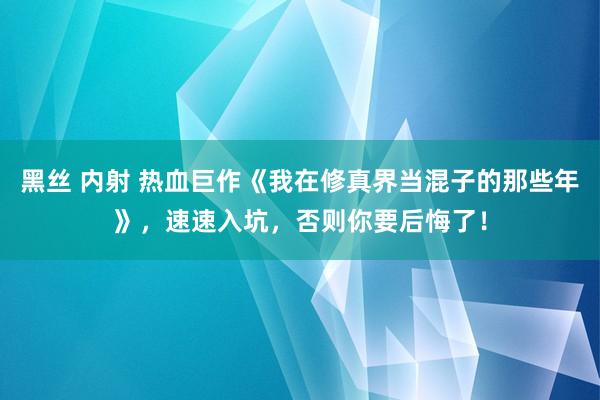 黑丝 内射 热血巨作《我在修真界当混子的那些年》，速速入坑，否则你要后悔了！