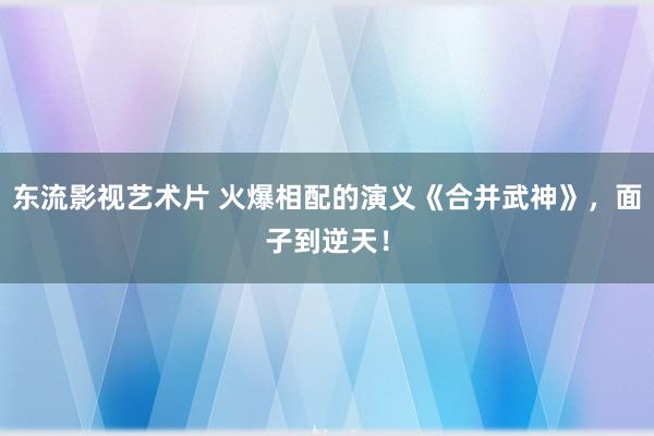 东流影视艺术片 火爆相配的演义《合并武神》，面子到逆天！