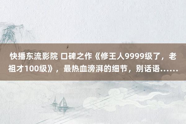 快播东流影院 口碑之作《修王人9999级了，老祖才100级》，最热血滂湃的细节，别话语……