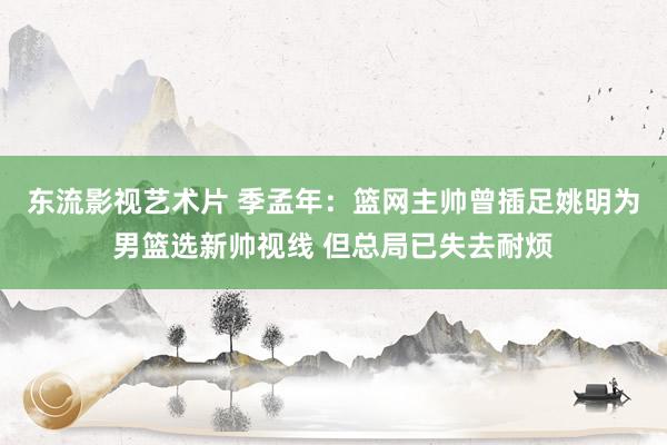 东流影视艺术片 季孟年：篮网主帅曾插足姚明为男篮选新帅视线 但总局已失去耐烦