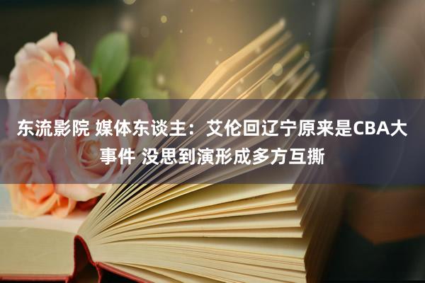 东流影院 媒体东谈主：艾伦回辽宁原来是CBA大事件 没思到演形成多方互撕