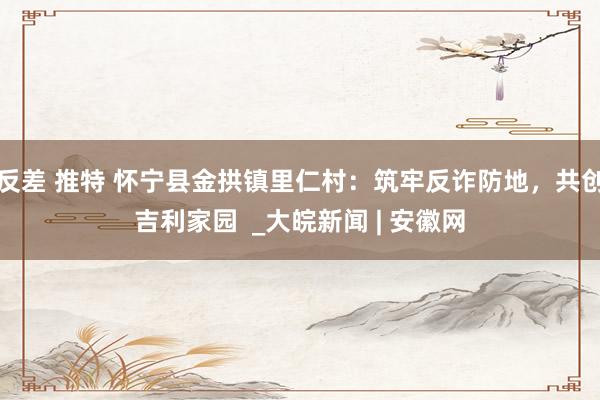 反差 推特 怀宁县金拱镇里仁村：筑牢反诈防地，共创吉利家园  _大皖新闻 | 安徽网