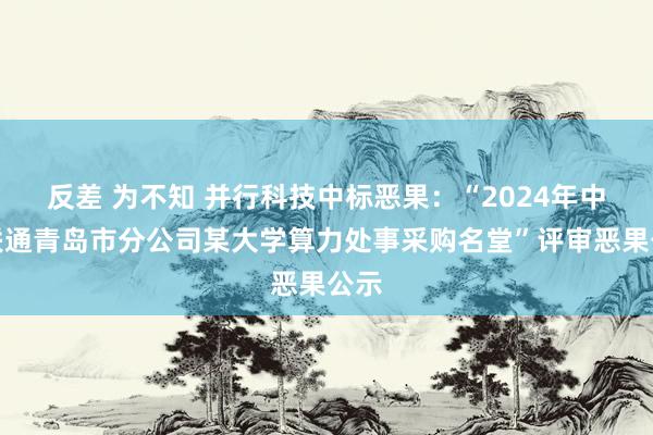 反差 为不知 并行科技中标恶果：“2024年中国联通青岛市分公司某大学算力处事采购名堂”评审恶果公示