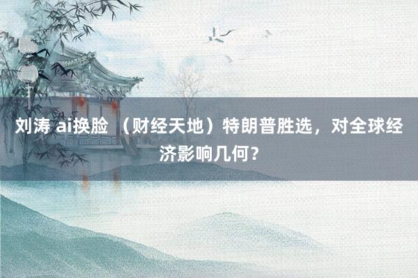 刘涛 ai换脸 （财经天地）特朗普胜选，对全球经济影响几何？