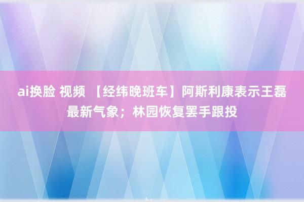 ai换脸 视频 【经纬晚班车】阿斯利康表示王磊最新气象；林园恢复罢手跟投