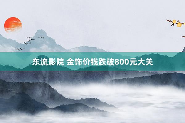 东流影院 金饰价钱跌破800元大关