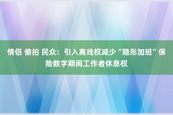 情侣 偷拍 民众：引入离线权减少“隐形加班”保险数字期间工作者休息权