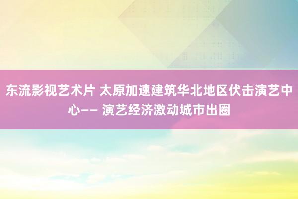 东流影视艺术片 太原加速建筑华北地区伏击演艺中心—— 演艺经济激动城市出圈