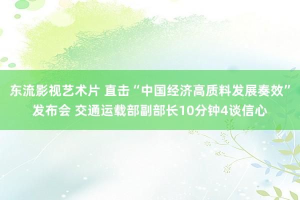 东流影视艺术片 直击“中国经济高质料发展奏效”发布会 交通运载部副部长10分钟4谈信心