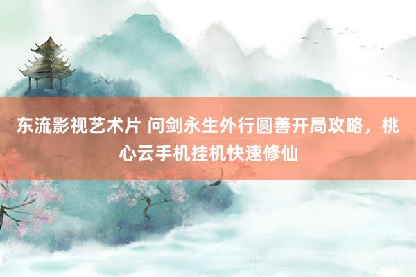 东流影视艺术片 问剑永生外行圆善开局攻略，桃心云手机挂机快速修仙